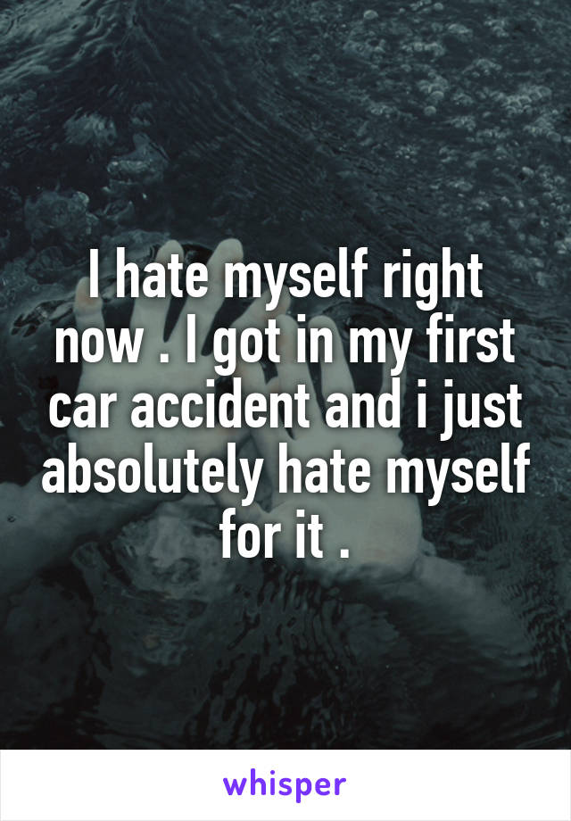 I hate myself right now . I got in my first car accident and i just absolutely hate myself for it .