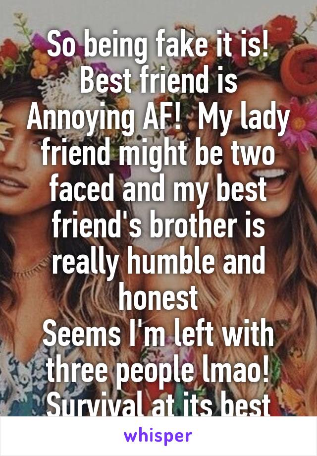 So being fake it is!
Best friend is Annoying AF!  My lady friend might be two faced and my best friend's brother is really humble and honest
Seems I'm left with three people lmao!
Survival at its best