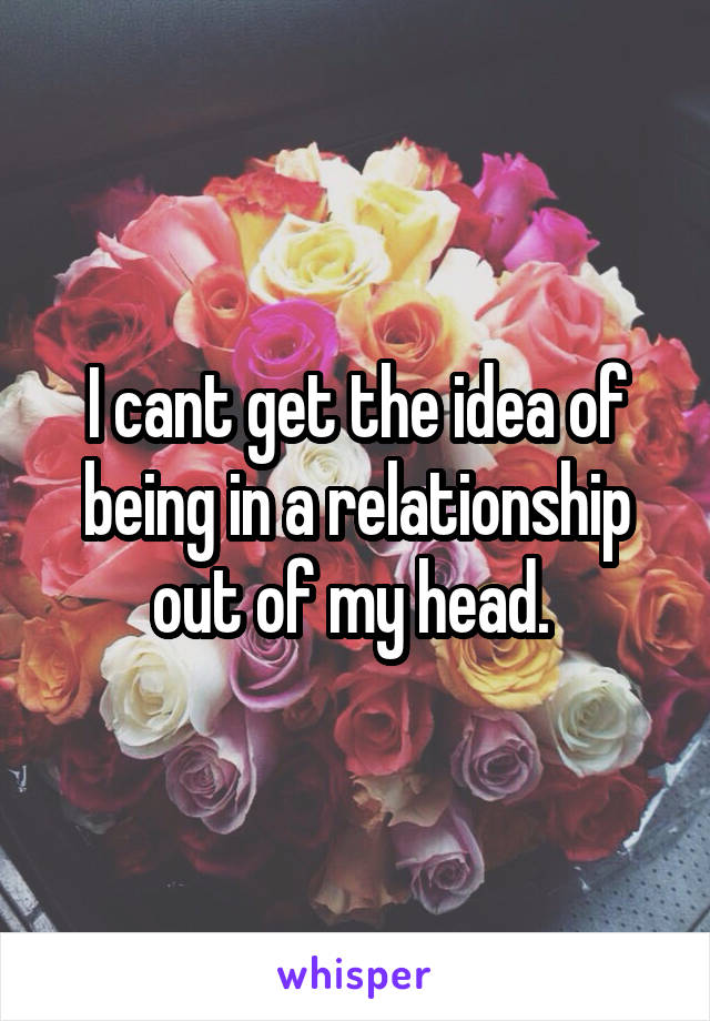 I cant get the idea of being in a relationship out of my head. 