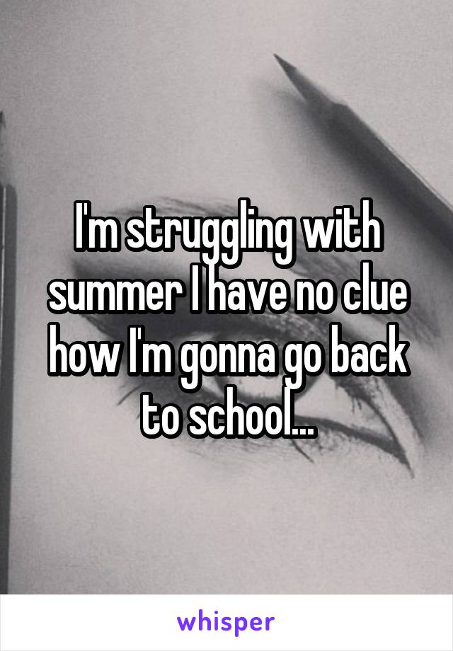 I'm struggling with summer I have no clue how I'm gonna go back to school...