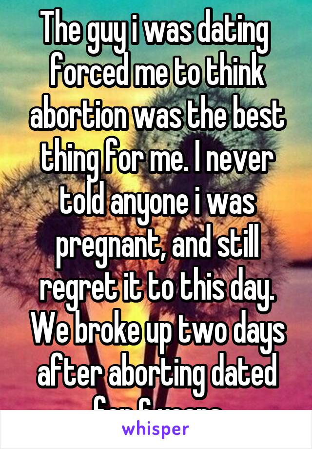 The guy i was dating  forced me to think abortion was the best thing for me. I never told anyone i was pregnant, and still regret it to this day. We broke up two days after aborting dated for 6 years