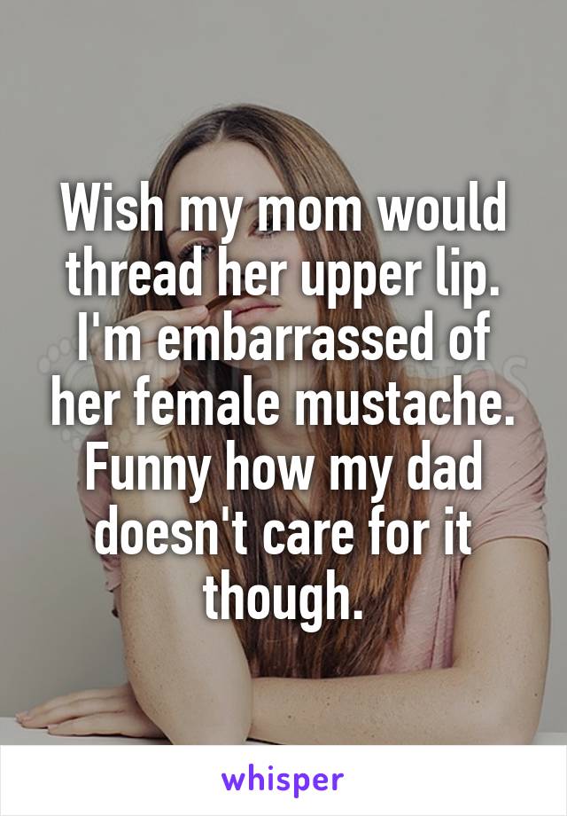 Wish my mom would thread her upper lip. I'm embarrassed of her female mustache.
Funny how my dad doesn't care for it though.