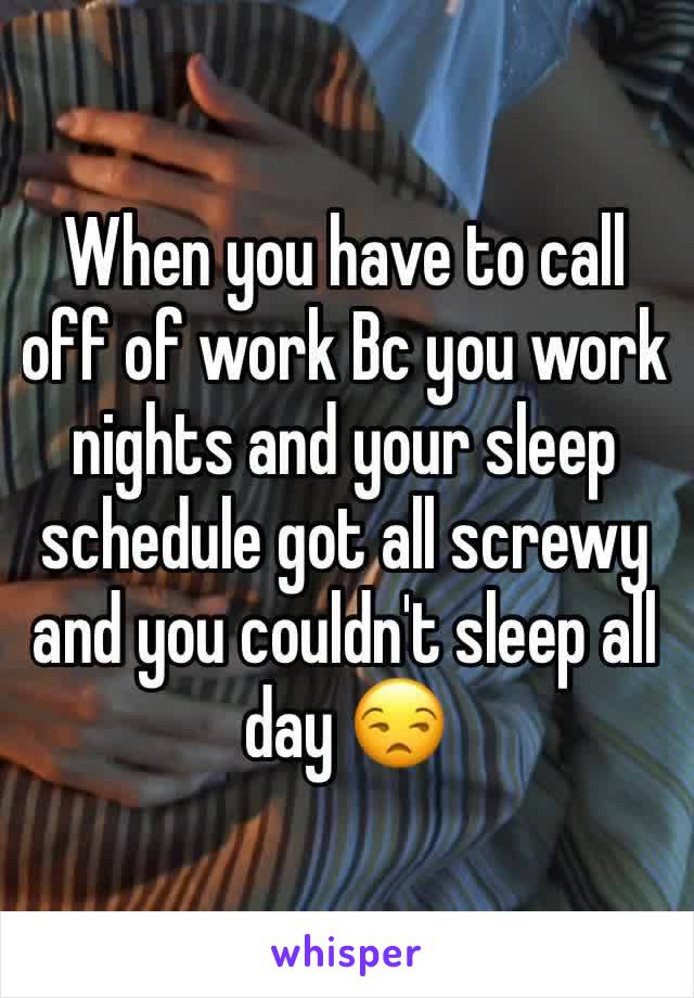 When you have to call off of work Bc you work nights and your sleep schedule got all screwy and you couldn't sleep all day 😒