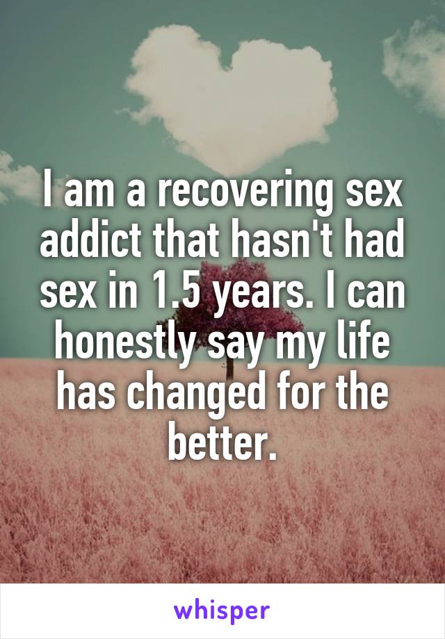 I am a recovering sex addict that hasn't had sex in 1.5 years. I can honestly say my life has changed for the better.