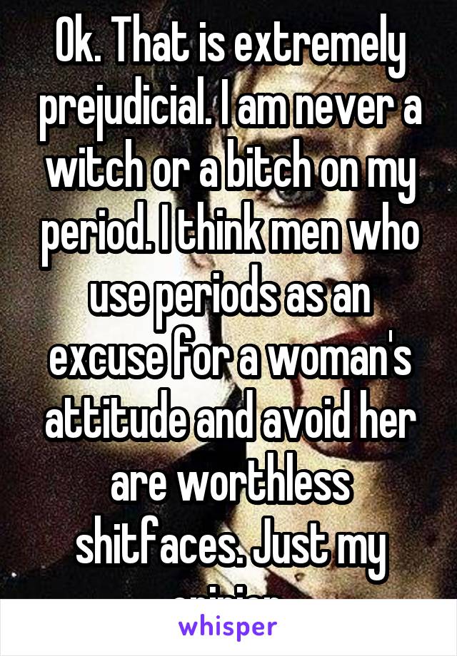 Ok. That is extremely prejudicial. I am never a witch or a bitch on my period. I think men who use periods as an excuse for a woman's attitude and avoid her are worthless shitfaces. Just my opinion.