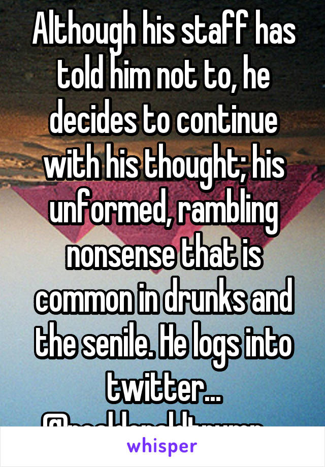 Although his staff has told him not to, he decides to continue with his thought; his unformed, rambling nonsense that is common in drunks and the senile. He logs into twitter... @realdonaldtrump....