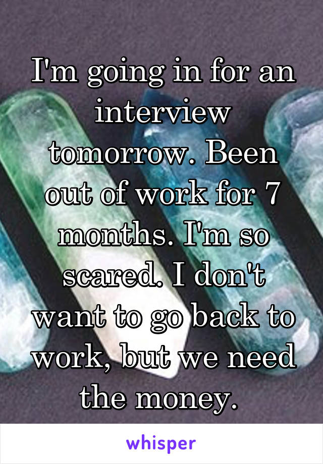 I'm going in for an interview tomorrow. Been out of work for 7 months. I'm so scared. I don't want to go back to work, but we need the money. 