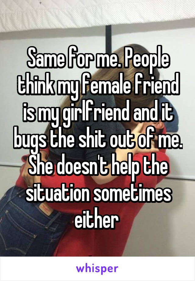 Same for me. People think my female friend is my girlfriend and it bugs the shit out of me. She doesn't help the situation sometimes either 