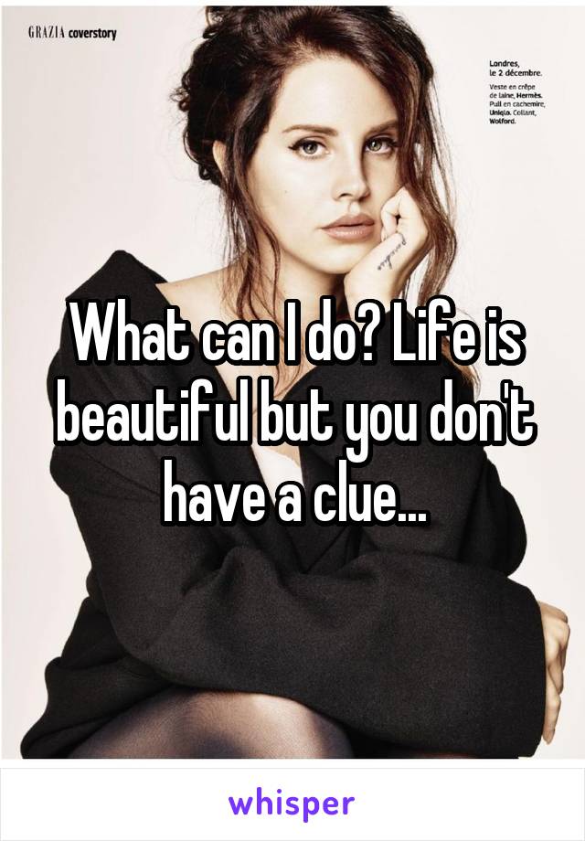 What can I do? Life is beautiful but you don't have a clue...