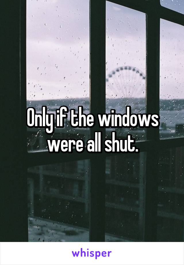 Only if the windows were all shut.