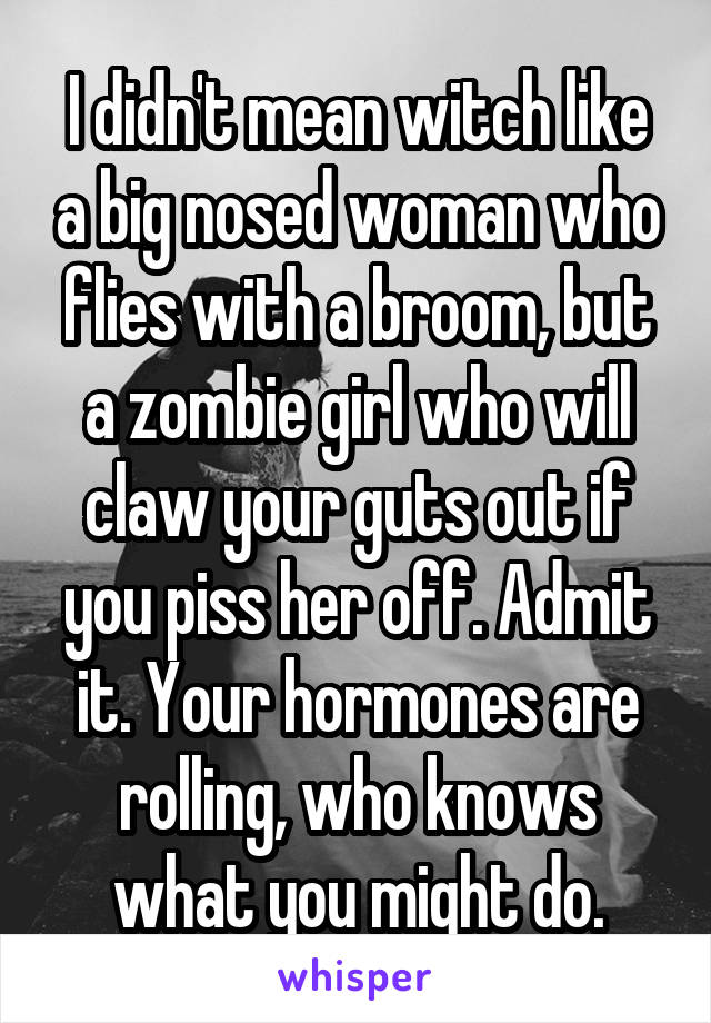 I didn't mean witch like a big nosed woman who flies with a broom, but a zombie girl who will claw your guts out if you piss her off. Admit it. Your hormones are rolling, who knows what you might do.