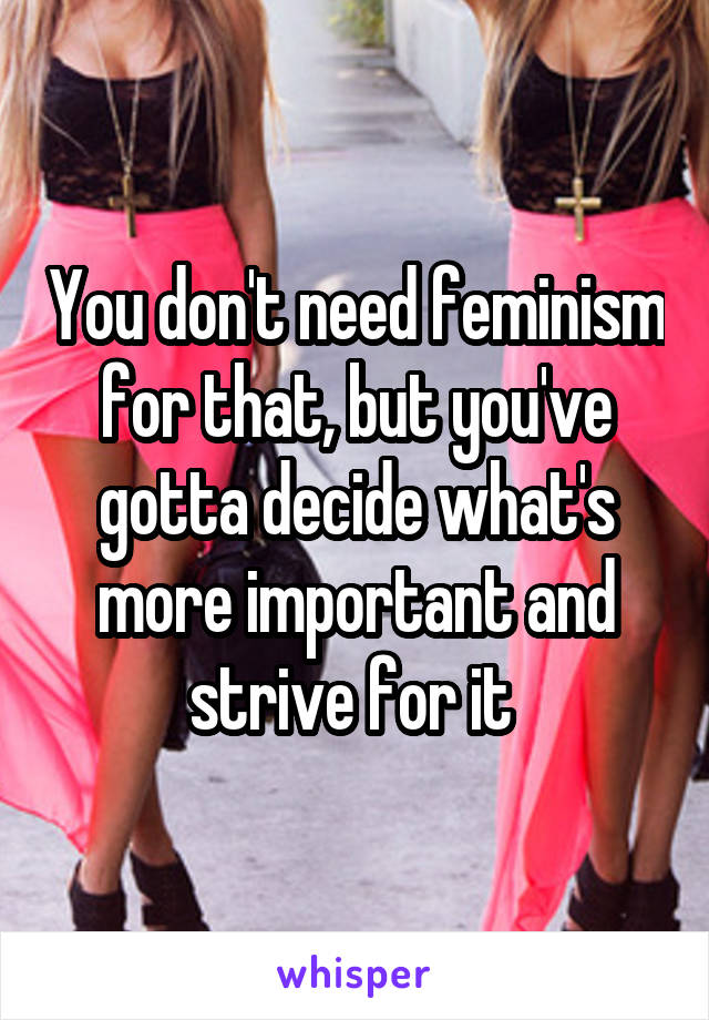 You don't need feminism for that, but you've gotta decide what's more important and strive for it 