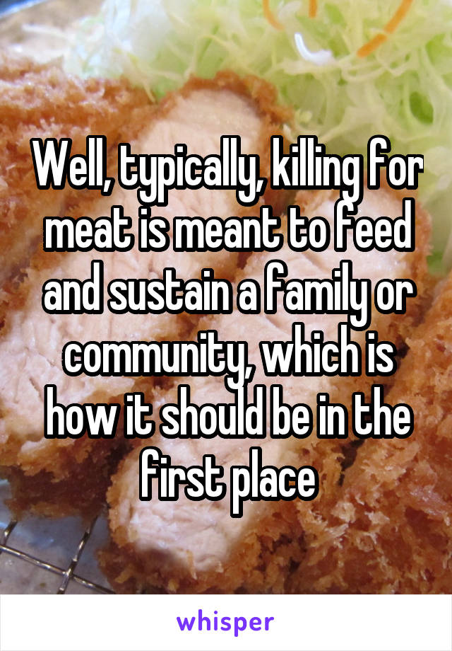 Well, typically, killing for meat is meant to feed and sustain a family or community, which is how it should be in the first place