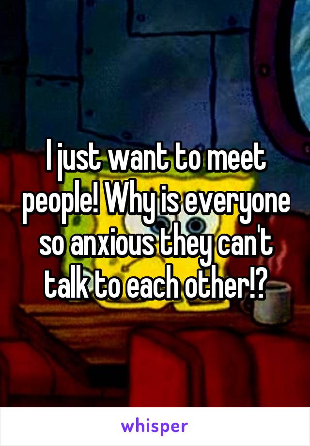 I just want to meet people! Why is everyone so anxious they can't talk to each other!?