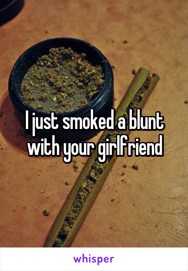 I just smoked a blunt with your girlfriend