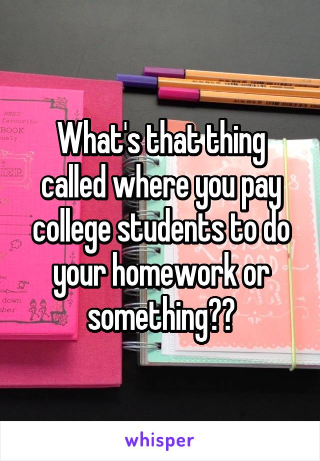 What's that thing called where you pay college students to do your homework or something??