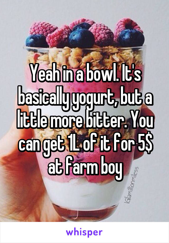 Yeah in a bowl. It's basically yogurt, but a little more bitter. You can get 1L of it for 5$ at farm boy