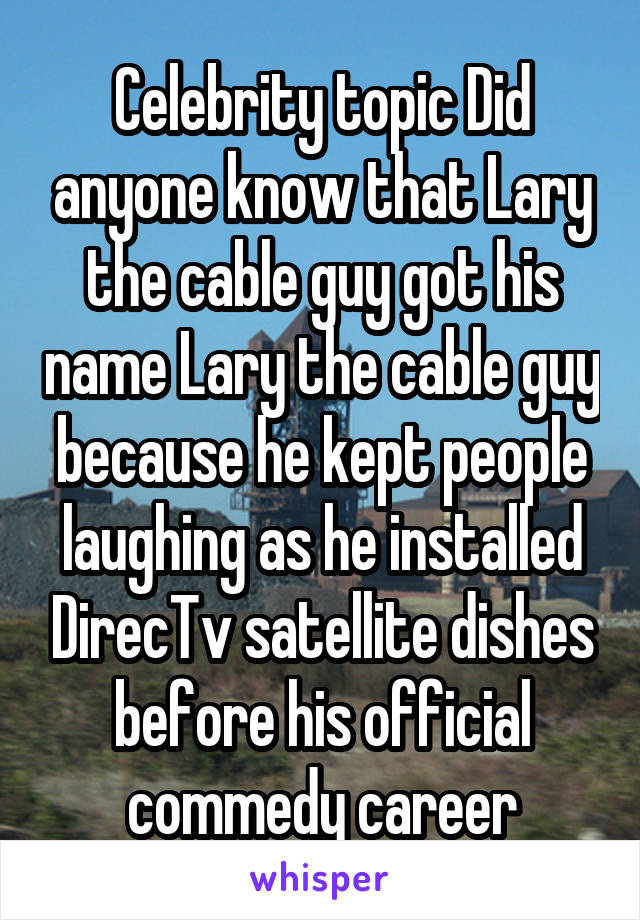 Celebrity topic Did anyone know that Lary the cable guy got his name Lary the cable guy because he kept people laughing as he installed DirecTv satellite dishes before his official commedy career