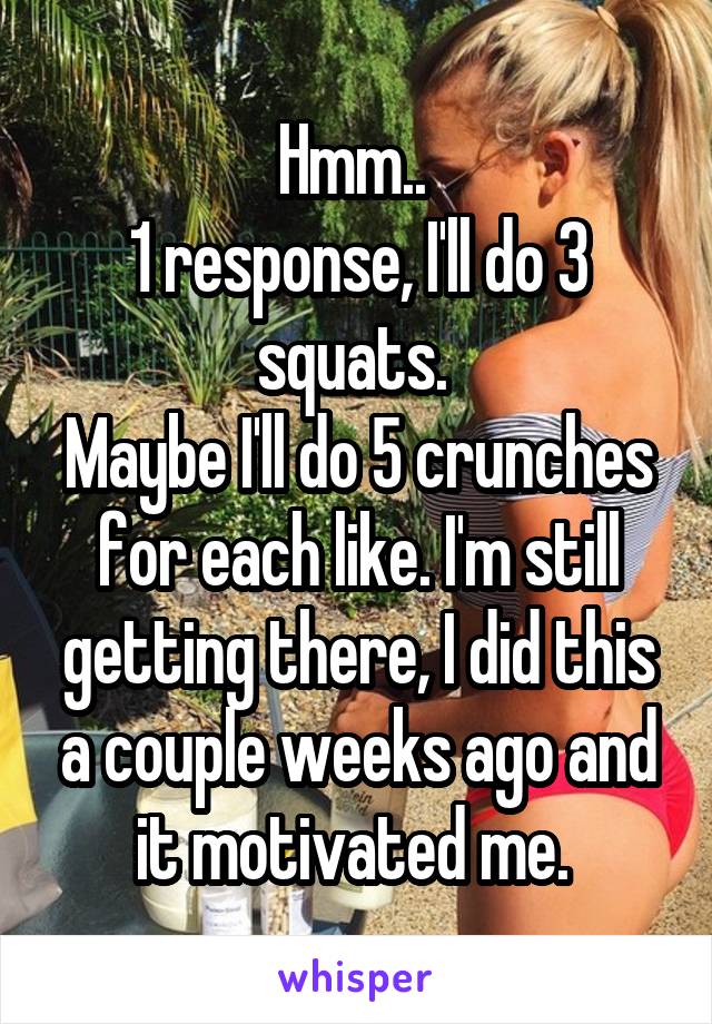 Hmm.. 
1 response, I'll do 3 squats. 
Maybe I'll do 5 crunches for each like. I'm still getting there, I did this a couple weeks ago and it motivated me. 