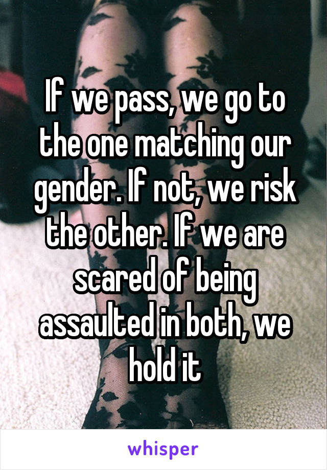 If we pass, we go to the one matching our gender. If not, we risk the other. If we are scared of being assaulted in both, we hold it