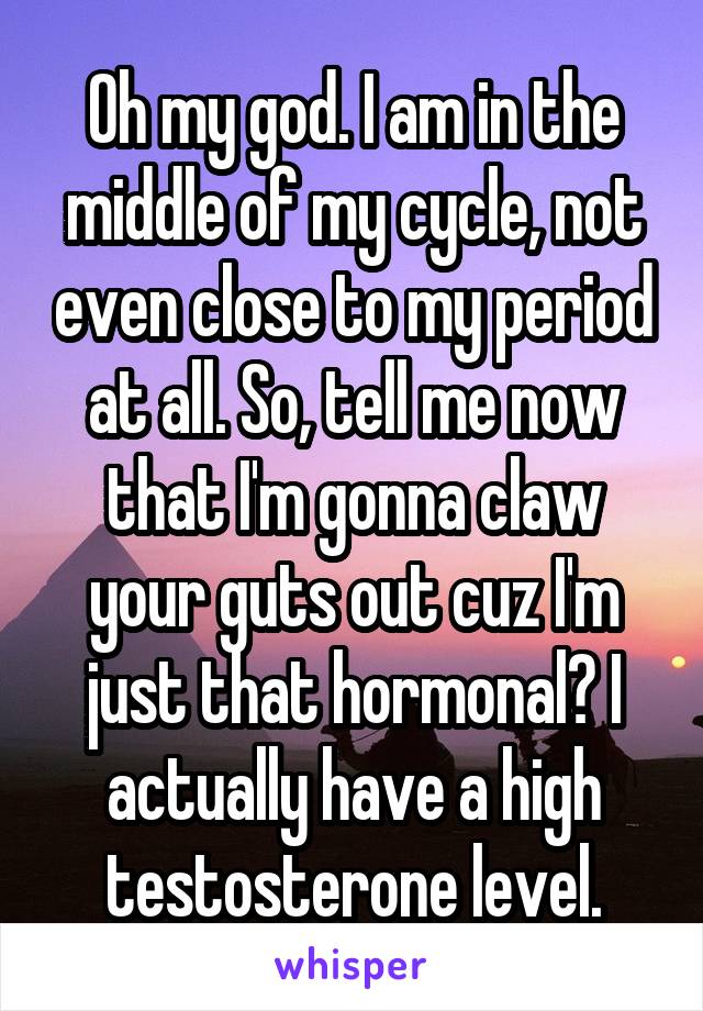 Oh my god. I am in the middle of my cycle, not even close to my period at all. So, tell me now that I'm gonna claw your guts out cuz I'm just that hormonal? I actually have a high testosterone level.