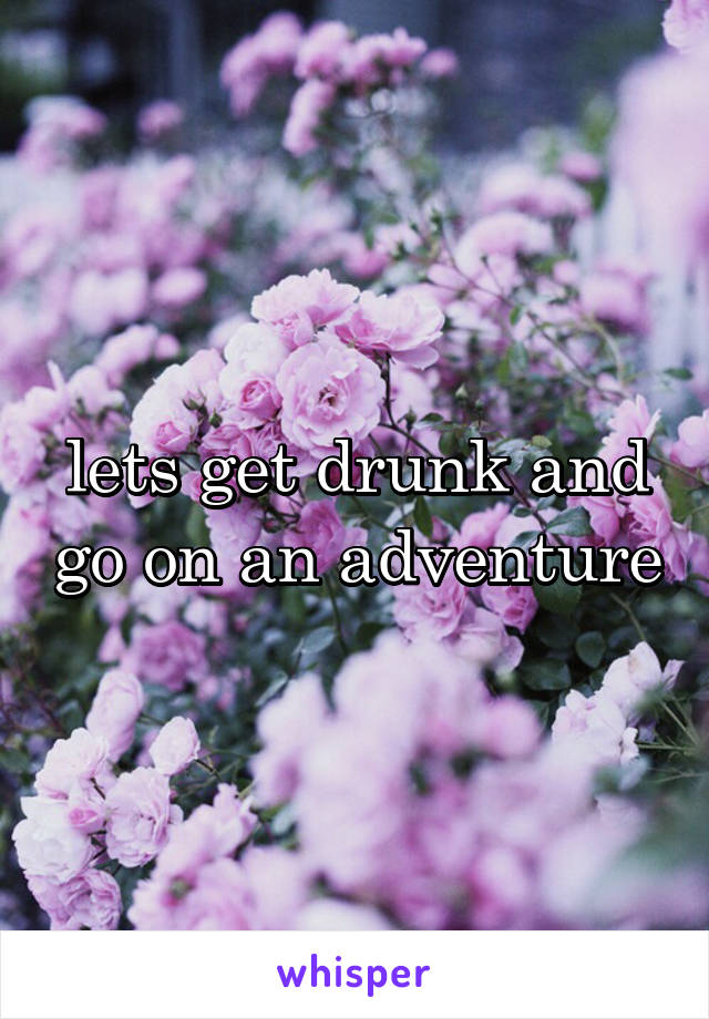 lets get drunk and go on an adventure