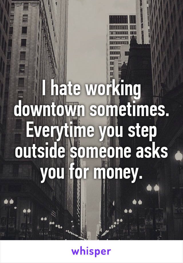 I hate working downtown sometimes. Everytime you step outside someone asks you for money.