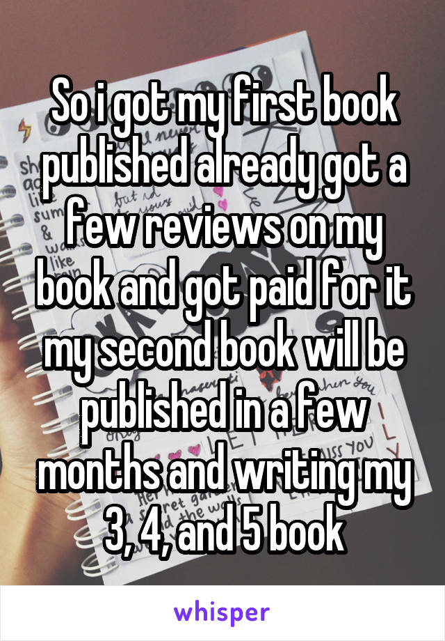 So i got my first book published already got a few reviews on my book and got paid for it my second book will be published in a few months and writing my 3, 4, and 5 book