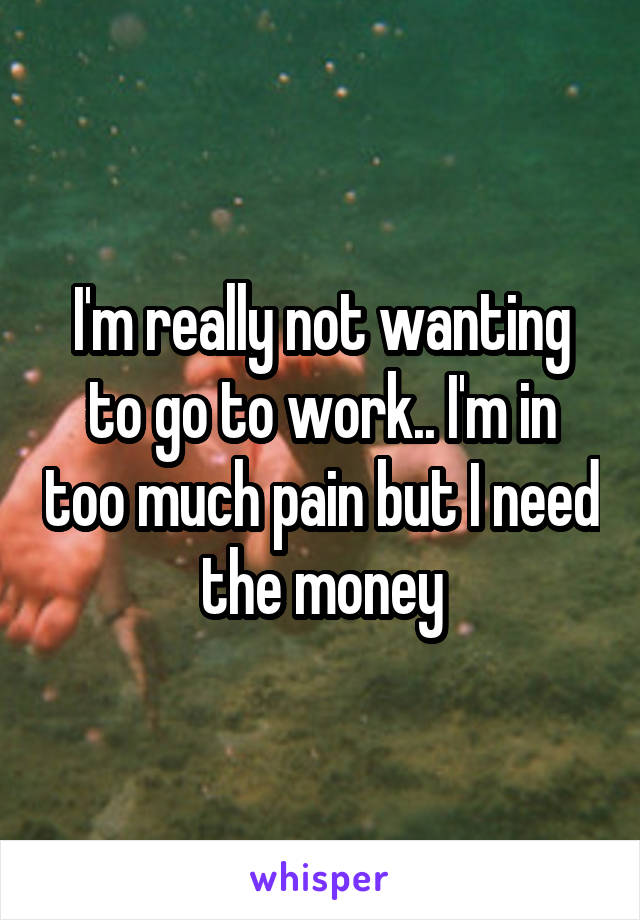 I'm really not wanting to go to work.. I'm in too much pain but I need the money