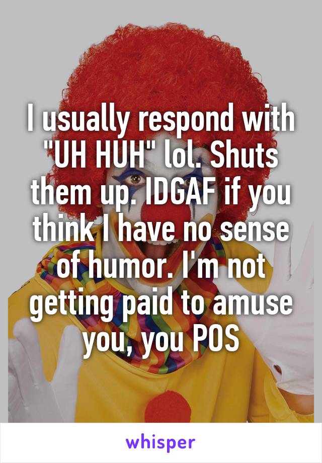 I usually respond with "UH HUH" lol. Shuts them up. IDGAF if you think I have no sense of humor. I'm not getting paid to amuse you, you POS