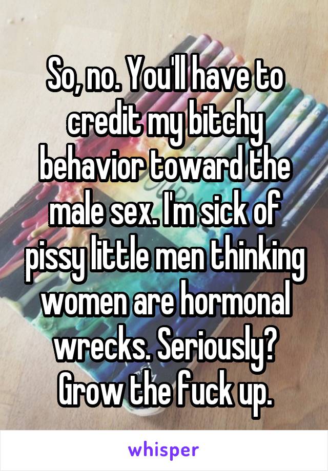 So, no. You'll have to credit my bitchy behavior toward the male sex. I'm sick of pissy little men thinking women are hormonal wrecks. Seriously? Grow the fuck up.