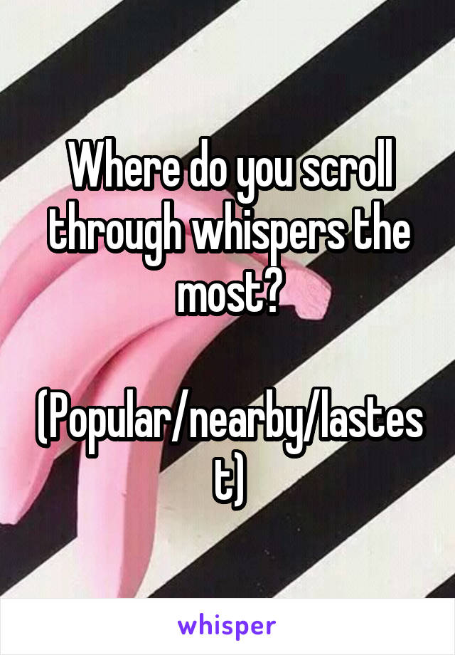 Where do you scroll through whispers the most?
 (Popular/nearby/lastest)