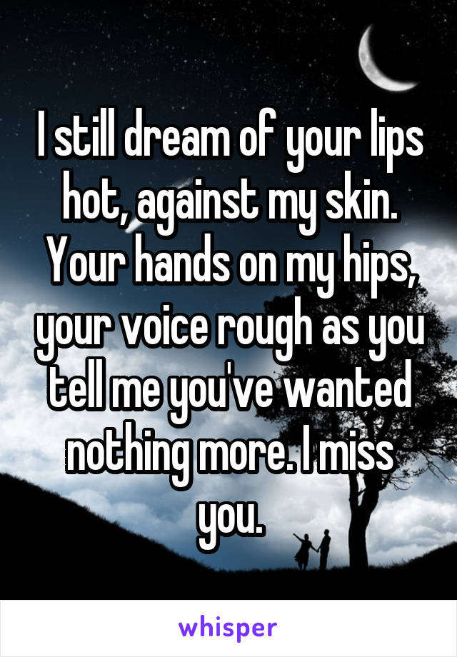 I still dream of your lips hot, against my skin. Your hands on my hips, your voice rough as you tell me you've wanted nothing more. I miss you.