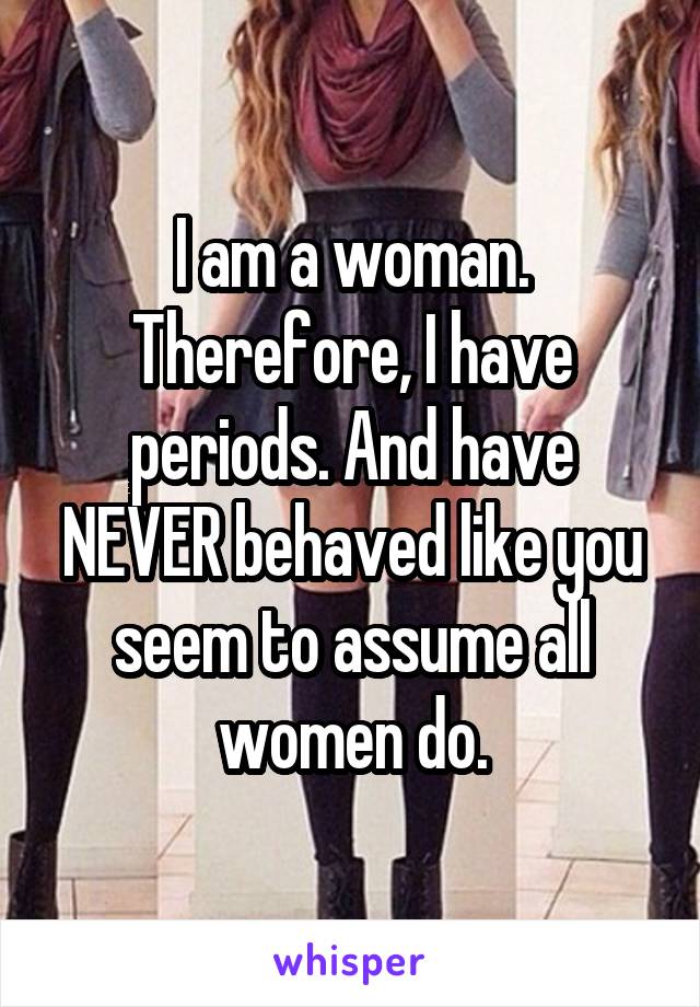 I am a woman. Therefore, I have periods. And have NEVER behaved like you seem to assume all women do.