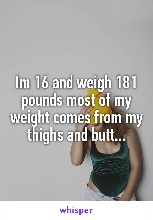 Im 16 and weigh 181 pounds most of my weight comes from my thighs and butt...