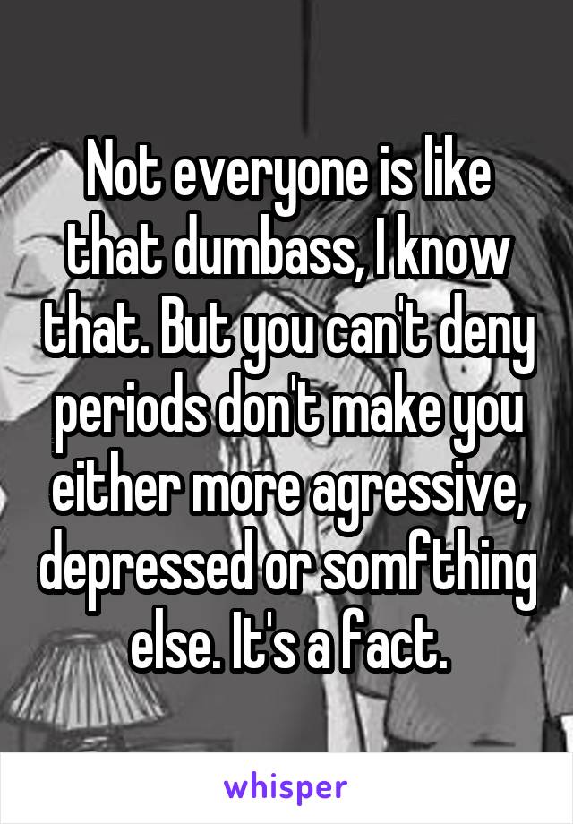 Not everyone is like that dumbass, I know that. But you can't deny periods don't make you either more agressive, depressed or somfthing else. It's a fact.