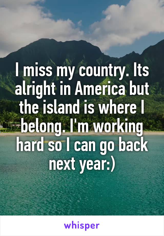 I miss my country. Its alright in America but the island is where I belong. I'm working hard so I can go back next year:)