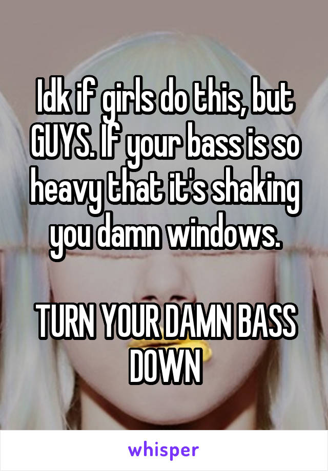 Idk if girls do this, but GUYS. If your bass is so heavy that it's shaking you damn windows.

TURN YOUR DAMN BASS DOWN