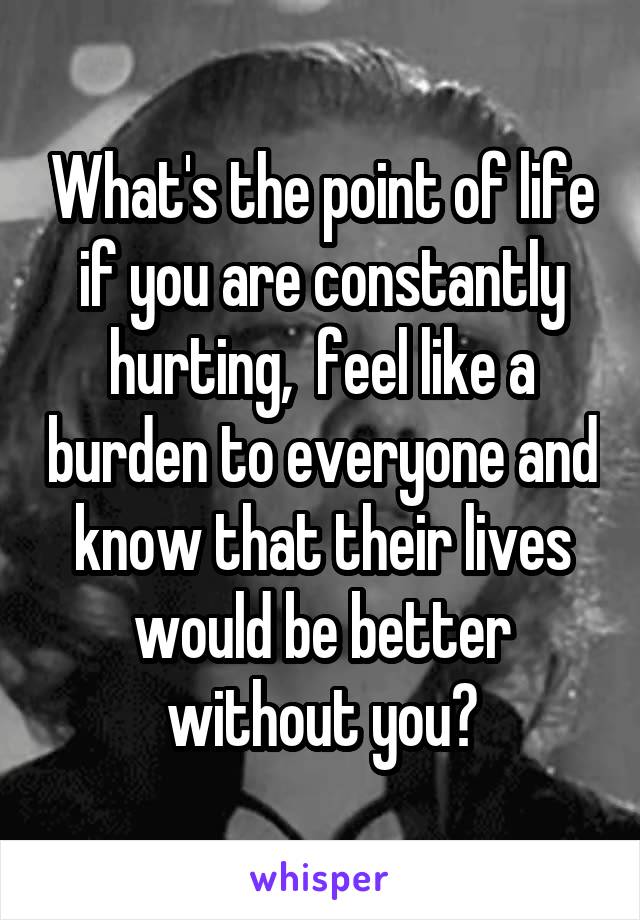 What's the point of life if you are constantly hurting,  feel like a burden to everyone and know that their lives would be better without you?