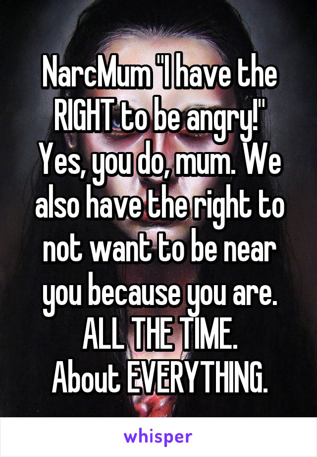 NarcMum "I have the RIGHT to be angry!"
Yes, you do, mum. We also have the right to not want to be near you because you are. ALL THE TIME.
About EVERYTHING.