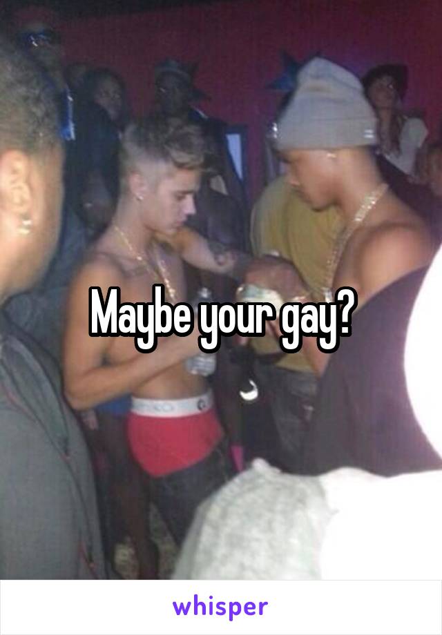 Maybe your gay?