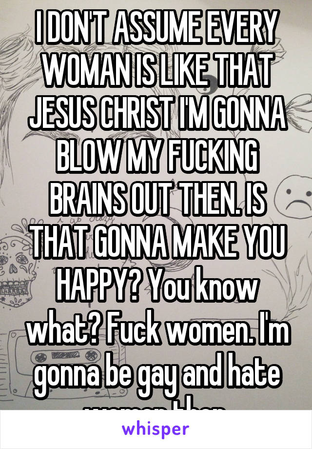 I DON'T ASSUME EVERY WOMAN IS LIKE THAT JESUS CHRIST I'M GONNA BLOW MY FUCKING BRAINS OUT THEN. IS THAT GONNA MAKE YOU HAPPY? You know what? Fuck women. I'm gonna be gay and hate women then.