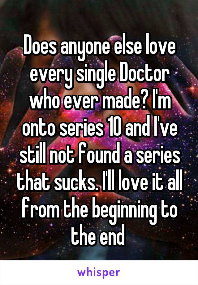 Does anyone else love every single Doctor who ever made? I'm onto series 10 and I've still not found a series that sucks. I'll love it all from the beginning to the end 