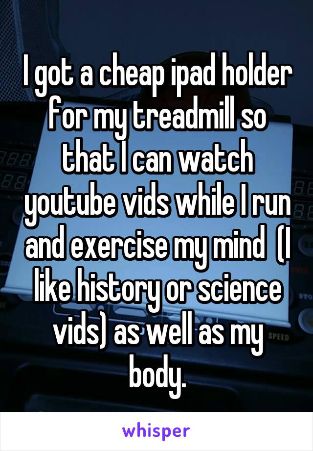 I got a cheap ipad holder for my treadmill so that I can watch youtube vids while I run and exercise my mind  (I like history or science vids) as well as my body.