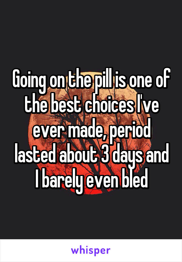 Going on the pill is one of the best choices I've ever made, period lasted about 3 days and I barely even bled