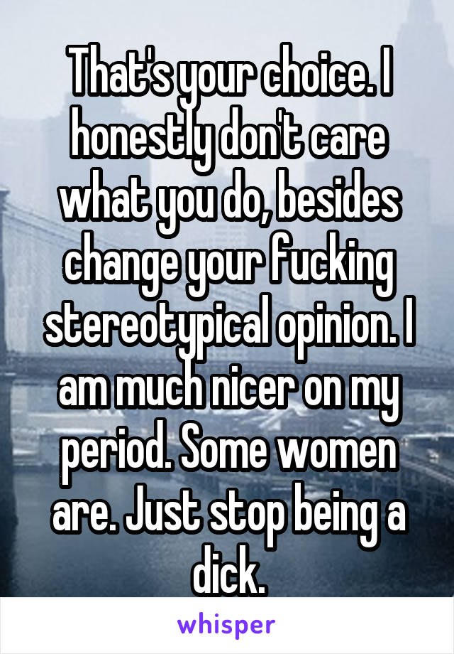 That's your choice. I honestly don't care what you do, besides change your fucking stereotypical opinion. I am much nicer on my period. Some women are. Just stop being a dick.