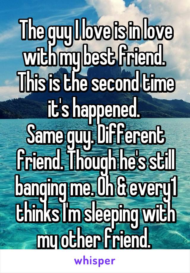 The guy I love is in love with my best friend. 
This is the second time it's happened. 
Same guy. Different friend. Though he's still banging me. Oh & every1 thinks I'm sleeping with my other friend. 