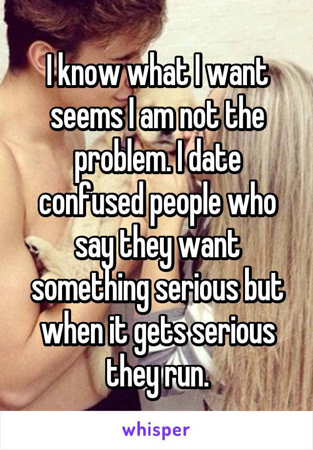 I know what I want seems I am not the problem. I date confused people who say they want something serious but when it gets serious they run.