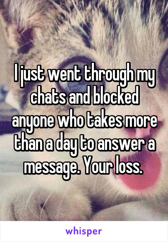 I just went through my chats and blocked anyone who takes more than a day to answer a message. Your loss. 