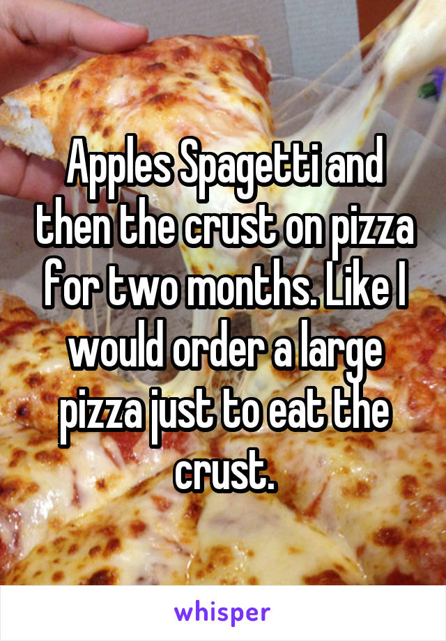 Apples Spagetti and then the crust on pizza for two months. Like I would order a large pizza just to eat the crust.